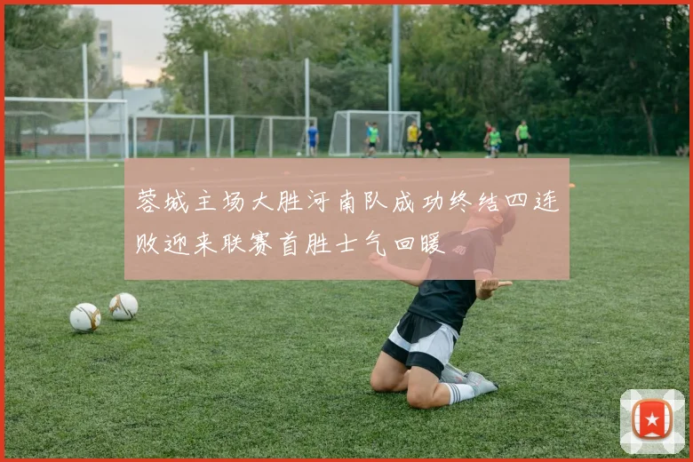 蓉城主场大胜河南队成功终结四连败迎来联赛首胜士气回暖