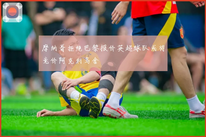 摩纳哥拒绝巴黎报价英超球队或将竞价阿克利乌舍