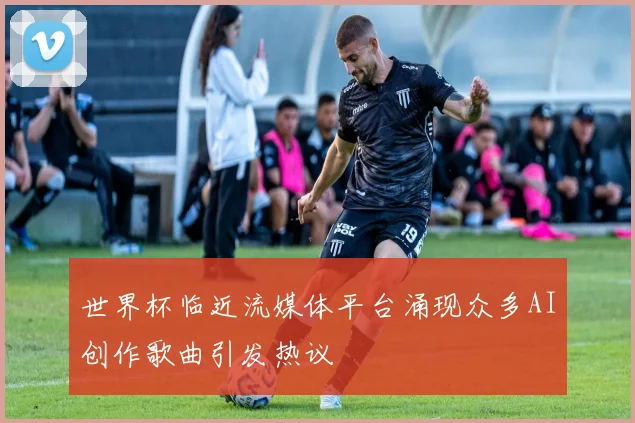 世界杯临近流媒体平台涌现众多AI创作歌曲引发热议