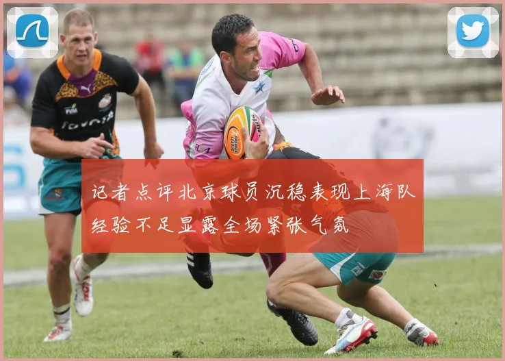 记者点评北京球员沉稳表现上海队经验不足显露全场紧张气氛