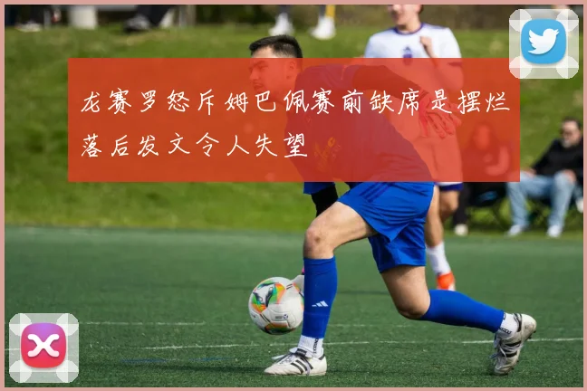 龙赛罗怒斥姆巴佩赛前缺席是摆烂落后发文令人失望