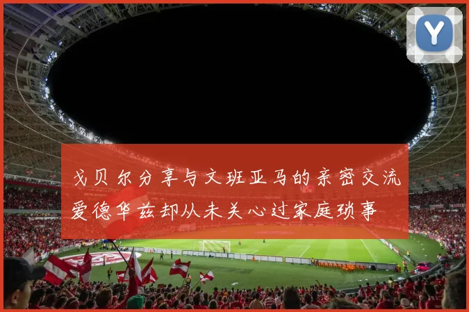 戈贝尔分享与文班亚马的亲密交流爱德华兹却从未关心过家庭琐事