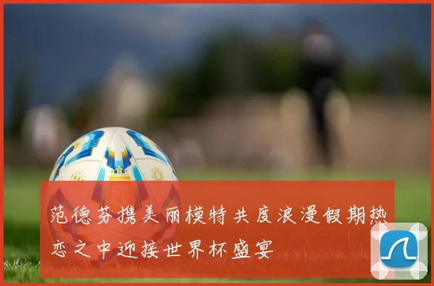 范德芬携美丽模特共度浪漫假期热恋之中迎接世界杯盛宴