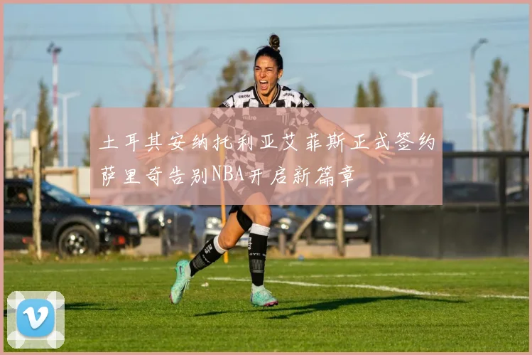 土耳其安纳托利亚艾菲斯正式签约萨里奇告别NBA开启新篇章