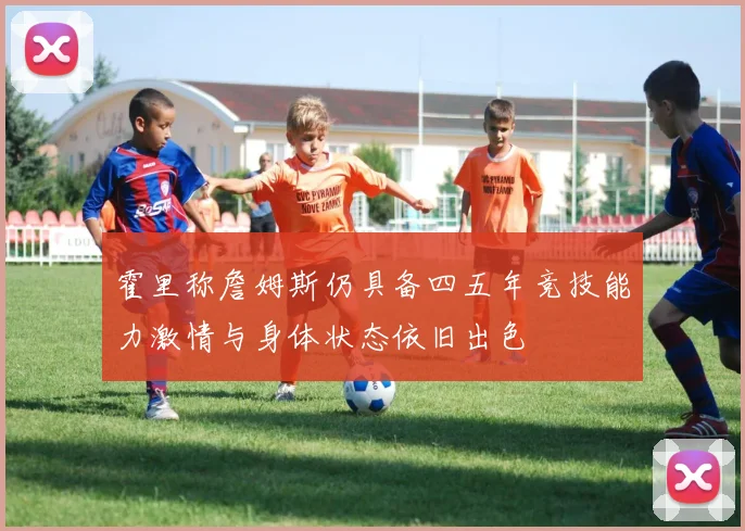 霍里称詹姆斯仍具备四五年竞技能力激情与身体状态依旧出色