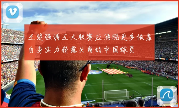 王楚强调五大联赛应涌现更多依靠自身实力崭露头角的中国球员