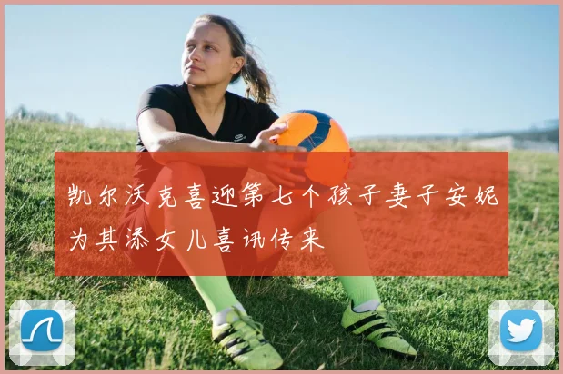 凯尔沃克喜迎第七个孩子妻子安妮为其添女儿喜讯传来