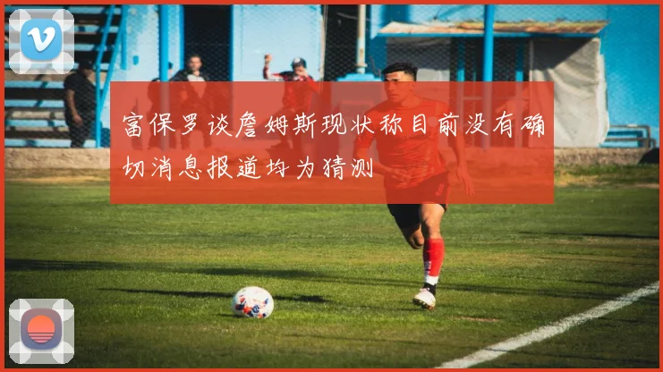 富保罗谈詹姆斯现状称目前没有确切消息报道均为猜测