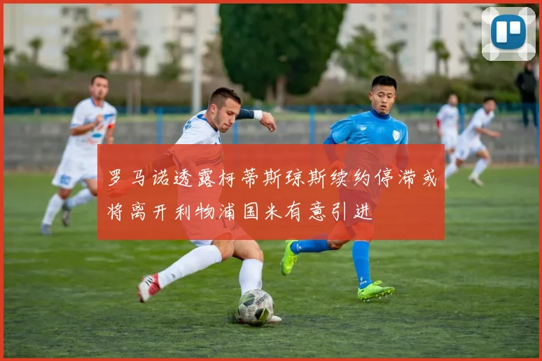 罗马诺透露柯蒂斯琼斯续约停滞或将离开利物浦国米有意引进