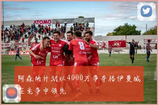 阿森纳计划以4000万争夺格伊曼城在竞争中领先