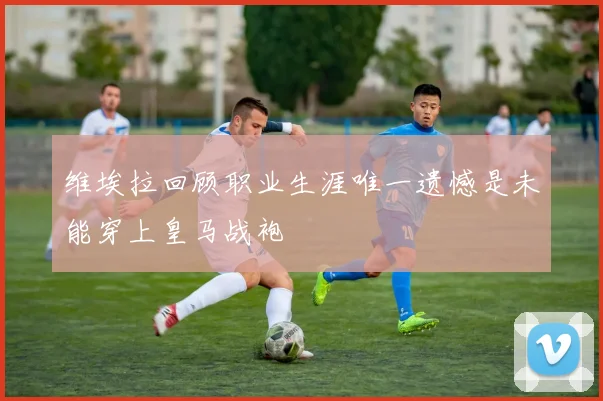 维埃拉回顾职业生涯唯一遗憾是未能穿上皇马战袍