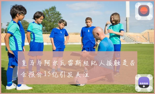 皇马与阿尔瓦雷斯经纪人接触是否会报价15亿引发关注