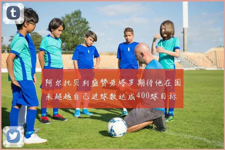 阿尔托贝利盛赞劳塔罗期待他在国米超越自己进球数达成400球目标