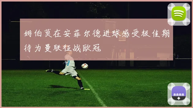姆伯莫在安菲尔德进球感受极佳期待为曼联征战欧冠