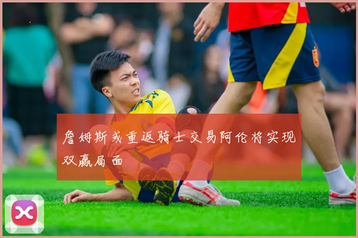 詹姆斯或重返骑士交易阿伦将实现双赢局面