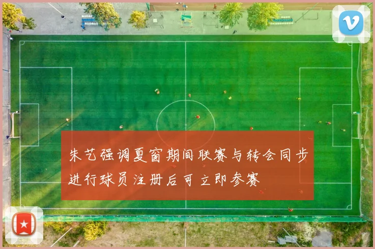 朱艺强调夏窗期间联赛与转会同步进行球员注册后可立即参赛