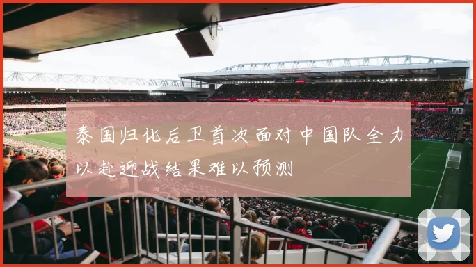 泰国归化后卫首次面对中国队全力以赴迎战结果难以预测
