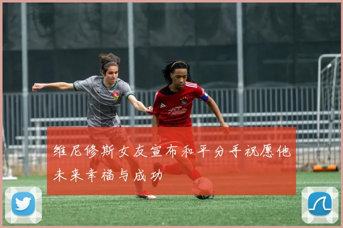 维尼修斯女友宣布和平分手祝愿他未来幸福与成功