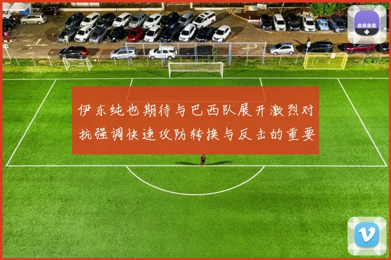 伊东纯也期待与巴西队展开激烈对抗强调快速攻防转换与反击的重要性