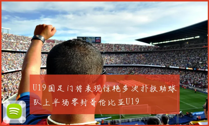 U19国足门将表现惊艳多次扑救助球队上半场零封哥伦比亚U19